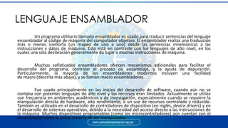 Un programa utilitario llamado ensamblador es usado para traducir sentencias del lenguaje
ensamblador al código de máquina del computador objetivo. El ensamblador realiza una traducción
más o menos isomorfa (un mapeo de uno a uno) desde las sentencias mnemónicas a las
instrucciones y datos de máquina. Esto está en contraste con los lenguajes de alto nivel, en los
cuales una sola declaración generalmente da lugar a muchas instrucciones de máquina.
Muchos sofisticados ensambladores ofrecen mecanismos adicionales para facilitar el
desarrollo del programa, controlar el proceso de ensamblaje, y la ayuda de depuración.
Particularmente, la mayoría de los ensambladores modernos incluyen una facilidad
de macro (descrita más abajo), y se llaman macro ensambladores.
Fue usado principalmente en los inicios del desarrollo de software, cuando aún no se
contaba con potentes lenguajes de alto nivel y los recursos eran limitados. Actualmente se utiliza
con frecuencia en ambientes académicos y de investigación, especialmente cuando se requiere la
manipulación directa de hardware, alto rendimiento, o un uso de recursos controlado y reducido.
También es utilizado en el desarrollo de controladores de dispositivo (en inglés, device drivers) y en
el desarrollo de sistemas operativos, debido a la necesidad del acceso directo a las instrucciones de
la máquina. Muchos dispositivos programables (como los microcontroladores) aún cuentan con el
ensamblador como la única manera de ser manipulados.
LENGUAJE ENSAMBLADOR
 