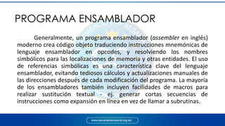 Generalmente, un programa ensamblador (assembler en inglés)
moderno crea código objeto traduciendo instrucciones mnemónicas de
lenguaje ensamblador en opcodes, y resolviendo los nombres
simbólicos para las localizaciones de memoria y otras entidades. El uso
de referencias simbólicas es una característica clave del lenguaje
ensamblador, evitando tediosos cálculos y actualizaciones manuales de
las direcciones después de cada modificación del programa. La mayoría
de los ensambladores también incluyen facilidades de macros para
realizar sustitución textual - ej. generar cortas secuencias de
instrucciones como expansión en línea en vez de llamar a subrutinas.
PROGRAMA ENSAMBLADOR
 