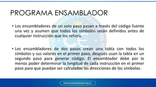 • Los ensambladores de un solo paso pasan a través del código fuente
una vez y asumen que todos los símbolos serán definidos antes de
cualquier instrucción que los refiera.
• Los ensambladores de dos pasos crean una tabla con todos los
símbolos y sus valores en el primer paso, después usan la tabla en un
segundo paso para generar código. El ensamblador debe por lo
menos poder determinar la longitud de cada instrucción en el primer
paso para que puedan ser calculadas las direcciones de los símbolos.
PROGRAMA ENSAMBLADOR
 