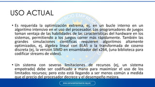 • Es requerida la optimización extrema, ej, en un bucle interno en un
algoritmo intensivo en el uso del procesador. Los programadores de juegos
toman ventaja de las habilidades de las características del hardware en los
sistemas, permitiendo a los juegos correr más rápidamente. También las
grandes simulaciones científicas requieren algoritmos altamente
optimizados, ej, álgebra lineal con BLAS o la transformada de coseno
discreta (ej, la versión SIMD en ensamblador del x264, (una biblioteca para
codificar streams de video).
• Un sistema con severas limitaciones de recursos (ej, un sistema
empotrado) debe ser codificado a mano para maximizar el uso de los
limitados recursos; pero esto está llegando a ser menos común a medida
que el precio del procesador decrece y el desempeño mejora.
USO ACTUAL
 