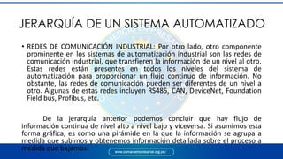 JERARQUÍA DE UN SISTEMA AUTOMATIZADO
• REDES DE COMUNICACIÓN INDUSTRIAL: Por otro lado, otro componente
prominente en los sistemas de automatización industrial son las redes de
comunicación industrial, que transfieren la información de un nivel al otro.
Estas redes están presentes en todos los niveles del sistema de
automatización para proporcionar un flujo continuo de información. No
obstante, las redes de comunicación pueden ser diferentes de un nivel a
otro. Algunas de estas redes incluyen RS485, CAN, DeviceNet, Foundation
Field bus, Profibus, etc.
De la jerarquía anterior podemos concluir que hay flujo de
información continua de nivel alto a nivel bajo y viceversa. Si asumimos esta
forma gráfica, es como una pirámide en la que la información se agrupa a
medida que subimos y obtenemos información detallada sobre el proceso a
medida que bajamos.
 