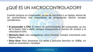 ¿QUÉ ES UN MICROCONTROLADOR?
Cuando compras un computador, ya sea de escritorio o un laptop, dentro de
las características más importantes de comparación básicas siempre
consideraras:
• El procesador o CPU: El centro de procesamiento del computador, ya sea
de la Gama Intel o AMD, siempre comparando el numero de núcleos y la
velocidad en GHz.
• Memoria Ram: Con navegadores como Chrome, siempre necesitarás esos
Gbytes altos.
• Disco Duro: Para almacenar tus series y películas favoritas en 1080p, sin
duda se necesitaras 1 terabyte.
 