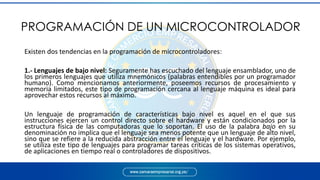 PROGRAMACIÓN DE UN MICROCONTROLADOR
Existen dos tendencias en la programación de microcontroladores:
1.- Lenguajes de bajo nivel: Seguramente has escuchado del lenguaje ensamblador, uno de
los primeros lenguajes que utiliza mnemónicos (palabras entendibles por un programador
humano). Como mencionamos anteriormente, poseemos recursos de procesamiento y
memoria limitados, este tipo de programación cercana al lenguaje máquina es ideal para
aprovechar estos recursos al máximo.
Un lenguaje de programación de características bajo nivel es aquel en el que sus
instrucciones ejercen un control directo sobre el hardware y están condicionados por la
estructura física de las computadoras que lo soportan. El uso de la palabra bajo en su
denominación no implica que el lenguaje sea menos potente que un lenguaje de alto nivel,
sino que se refiere a la reducida abstracción entre el lenguaje y el hardware. Por ejemplo,
se utiliza este tipo de lenguajes para programar tareas críticas de los sistemas operativos,
de aplicaciones en tiempo real o controladores de dispositivos.
 