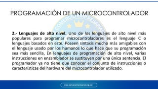PROGRAMACIÓN DE UN MICROCONTROLADOR
2.- Lenguajes de alto nivel: Uno de los lenguajes de alto nivel más
populares para programar microcontroladores es el lenguaje C o
lenguajes basados en este. Poseen sintaxis mucho más amigables con
el lenguaje usado por los humanos lo que hace que su programación
sea más sencilla, En lenguajes de programación de alto nivel, varias
instrucciones en ensamblador se sustituyen por una única sentencia. El
programador ya no tiene que conocer el conjunto de instrucciones o
características del hardware del microcontrolador utilizado.
 