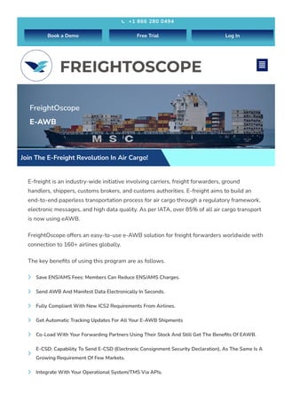 FreightOscope
E-AWB
Join The E-Freight Revolution In Air Cargo!
E-freight is an industry-wide initiative involving carriers, freight forwarders, ground
handlers, shippers, customs brokers, and customs authorities. E-freight aims to build an
end-to-end paperless transportation process for air cargo through a regulatory framework,
electronic messages, and high data quality. As per IATA, over 85% of all air cargo transport
is now using eAWB.
FreightOscope offers an easy-to-use e-AWB solution for freight forwarders worldwide with
connection to 160+ airlines globally.
The key benefits of using this program are as follows.
Save ENS/AMS Fees: Members Can Reduce ENS/AMS Charges.

Send AWB And Manifest Data Electronically In Seconds.

Fully Compliant With New ICS2 Requirements From Airlines.

Get Automatic Tracking Updates For All Your E-AWB Shipments

Co-Load With Your Forwarding Partners Using Their Stock And Still Get The Benefits Of EAWB.

E-CSD: Capability To Send E-CSD (Electronic Consignment Security Declaration), As The Same Is A
Growing Requirement Of Few Markets.

Integrate With Your Operational System/TMS Via APIs.

+1 866 280 0494

Book a Demo Free Trial Log In

 