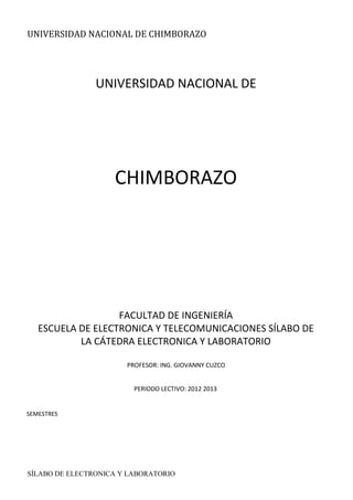 UNIVERSIDAD NACIONAL DE CHIMBORAZO
SÍLABO DE ELECTRONICA Y LABORATORIO
UNIVERSIDAD NACIONAL DE
CHIMBORAZO
FACULTAD DE INGENIERÍA
ESCUELA DE ELECTRONICA Y TELECOMUNICACIONES SÍLABO DE
LA CÁTEDRA ELECTRONICA Y LABORATORIO
PROFESOR: ING. GIOVANNY CUZCO
PERIODO LECTIVO: 2012 2013
SEMESTRES
 