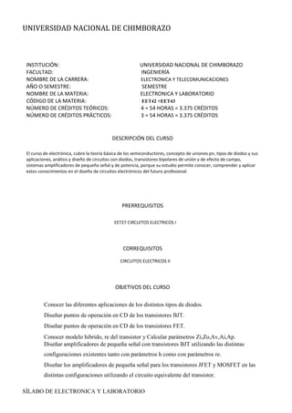 UNIVERSIDAD NACIONAL DE CHIMBORAZO
SÍLABO DE ELECTRONICA Y LABORATORIO
INSTITUCIÓN: UNIVERSIDAD NACIONAL DE CHIMBORAZO
FACULTAD: INGENIERÍA
NOMBRE DE LA CARRERA: ELECTRONICA Y TELECOMUNICACIONES
AÑO O SEMESTRE: SEMESTRE
NOMBRE DE LA MATERIA: ELECTRONICA Y LABORATORIO
CÓDIGO DE LA MATERIA: EET42 +EET43
NÚMERO DE CRÉDITOS TEÓRICOS: 4 = 54 HORAS = 3.375 CRÉDITOS
NÚMERO DE CRÉDITOS PRÁCTICOS: 3 = 54 HORAS = 3.375 CRÉDITOS
DESCRIPCIÓN DEL CURSO
El curso de electrónica, cubre la teoría básica de los semiconductores, concepto de uniones pn, tipos de diodos y sus
aplicaciones, análisis y diseño de circuitos con diodos, transistores bipolares de unión y de efecto de campo,
sistemas amplificadores de pequeña señal y de potencia, porque su estudio permite conocer, comprender y aplicar
estos conocimientos en el diseño de circuitos electrónicos del futuro profesional.
PRERREQUISITOS
EET27 CIRCUITOS ELECTRICOS I
CORREQUISITOS
CIRCUITOS ELECTRICOS II
OBJETIVOS DEL CURSO
Conocer las diferentes aplicaciones de los distintos tipos de diodos.
Diseñar puntos de operación en CD de los transistores BJT.
Diseñar puntos de operación en CD de los transistores FET.
Conocer modelo hibrido, re del transistor y Calcular parámetros Zi,Zo,Av,Ai,Ap.
Diseñar amplificadores de pequeña señal con transistores BJT utilizando las distintas
configuraciones existentes tanto con parámetros h como con parámetros re.
Diseñar los amplificadores de pequeña señal para los transistores JFET y MOSFET en las
distintas configuraciones utilizando el circuito equivalente del transistor.
 