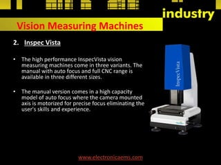 Vision Measuring Machines
2. Inspec Vista
• The high performance InspecVista vision
measuring machines come in three variants. The
manual with auto focus and full CNC range is
available in three different sizes.
• The manual version comes in a high capacity
model of auto focus where the camera mounted
axis is motorized for precise focus eliminating the
user's skills and experience.
www.electronicaems.com
 