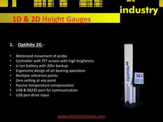 1D & 2D Height Gauges
1. Optihite 2G -
• Motorized movement of probe
• Controller with TFT screen with high brightness
• Li-Ion battery with 20hr backup
• Ergonomic design of air bearing operation
• Multiple reference points
• Zero setting at any point
• Passive temperature compensation
• USB & RS232 port for communication
• USB pen-drive input
www.electronicaems.com
 