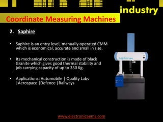 Coordinate Measuring Machines
2. Saphire
• Saphire is an entry level, manually operated CMM
which is economical, accurate and small in size.
• Its mechanical construction is made of black
Granite which gives good thermal stability and
job carrying capacity of up to 350 Kg.
• Applications: Automobile | Quality Labs
|Aerospace |Defence |Railways
www.electronicaems.com
 