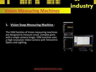 Vision Measuring Machines
1. Vision Snap Measuring Machine -
The VSM families of Vision measuring machines
are designed to measure small, complex parts
with a single camera image. VSM machine uses
a High resolution Video Camera with Telecentric
Optics and Lighting.
www.electronicaems.com
 