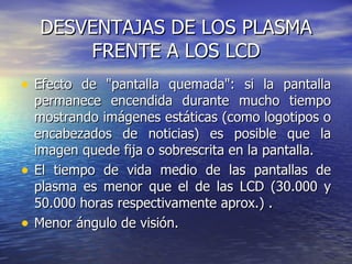 DESVENTAJAS DE LOS PLASMA FRENTE A LOS LCD Efecto de "pantalla quemada": si la pantalla permanece encendida durante mucho tiempo mostrando imágenes estáticas (como logotipos o encabezados de noticias) es posible que la imagen quede fija o sobrescrita en la pantalla.  El tiempo de vida medio de las pantallas de plasma es menor que el de las LCD (30.000 y 50.000 horas respectivamente aprox.) . Menor ángulo de visión.  