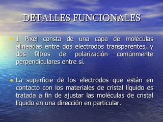 DETALLES FUNCIONALES 1 Píxel consta de una capa de moléculas alineadas entre dos electrodos transparentes, y dos filtros de polarización comúnmente perpendiculares entre sí.  La superficie de los electrodos que están en contacto con los materiales de cristal líquido es tratada a fin de ajustar las moléculas de cristal líquido en una dirección en particular.  