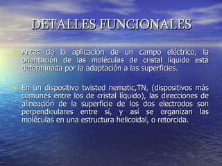 DETALLES FUNCIONALES Antes de la aplicación de un campo eléctrico, la orientación de las moléculas de cristal líquido está determinada por la adaptación a las superficies.  En un dispositivo twisted nematic,TN, (dispositivos más comunes entre los de cristal líquido), las direcciones de alineación de la superficie de los dos electrodos son perpendiculares entre sí, y así se organizan las moléculas en una estructura helicoidal, o retorcida.  