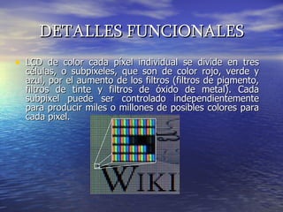 DETALLES FUNCIONALES LCD de color cada píxel individual se divide en tres células, o subpíxeles, que son de color rojo, verde y azul, por el aumento de los filtros (filtros de pigmento, filtros de tinte y filtros de óxido de metal). Cada subpixel puede ser controlado independientemente para producir miles o millones de posibles colores para cada pixel.  