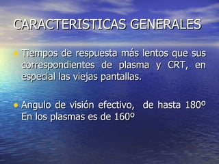 CARACTERISTICAS GENERALES Tiempos de respuesta más lentos que sus correspondientes de plasma y CRT, en especial las viejas pantallas. Angulo de visión efectivo,  de hasta 180º En los plasmas es de 160º 