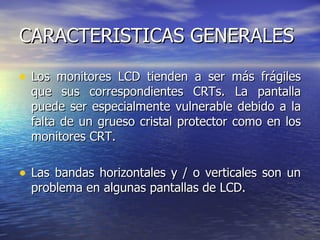 CARACTERISTICAS GENERALES Los monitores LCD tienden a ser más frágiles que sus correspondientes CRTs. La pantalla puede ser especialmente vulnerable debido a la falta de un grueso cristal protector como en los monitores CRT.  Las bandas horizontales y / o verticales son un problema en algunas pantallas de LCD.  