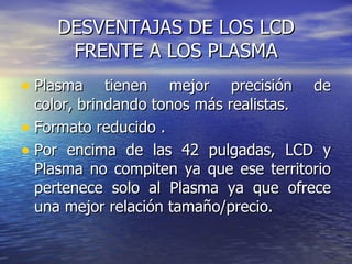 DESVENTAJAS DE LOS LCD FRENTE A LOS PLASMA Plasma tienen mejor precisión de color, brindando tonos más realistas.  Formato reducido  . Por encima de las 42 pulgadas, LCD y Plasma no compiten ya que ese territorio pertenece solo al Plasma ya que ofrece una mejor relación tamaño/precio.   