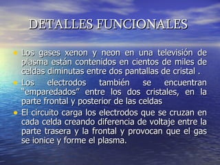 DETALLES FUNCIONALES   Los gases xenon y neon en una televisión de plasma están contenidos en cientos de miles de celdas diminutas entre dos pantallas de cristal . Los electrodos también se encuentran “emparedados” entre los dos cristales, en la parte frontal y posterior de las celdas  El circuito carga los electrodos que se cruzan en cada celda creando diferencia de voltaje entre la parte trasera y la frontal y provocan que el gas se ionice y forme el plasma.  