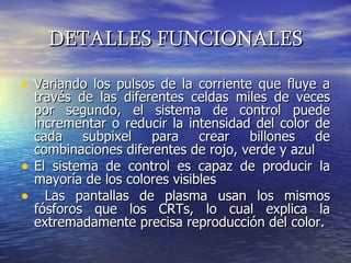 DETALLES FUNCIONALES Variando los pulsos de la corriente que fluye a través de las diferentes celdas miles de veces por segundo, el sistema de control puede incrementar o reducir la intensidad del color de cada subpixel para crear billones de combinaciones diferentes de rojo, verde y azul  El sistema de control es capaz de producir la mayoría de los colores visibles  Las pantallas de plasma usan los mismos fósforos que los CRTs, lo cual explica la extremadamente precisa reproducción del color.  
