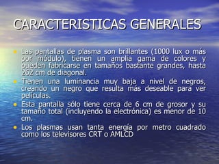 CARACTERISTICAS GENERALES  Las pantallas de plasma son brillantes (1000 lux o más por módulo), tienen un amplia gama de colores y pueden fabricarse en tamaños bastante grandes, hasta 262 cm de diagonal. Tienen una luminancia muy baja a nivel de negros, creando un negro que resulta más deseable para ver películas.  Esta pantalla sólo tiene cerca de 6 cm de grosor y su tamaño total (incluyendo la electrónica) es menor de 10 cm.  Los plasmas usan tanta energía por metro cuadrado como los televisores CRT o AMLCD  
