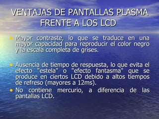 VENTAJAS DE PANTALLAS PLASMA FRENTE A LOS LCD  Mayor contraste, lo que se traduce en una mayor capacidad para reproducir el color negro y la escala completa de grises.  Ausencia de tiempo de respuesta, lo que evita el efecto "estela" o "efecto fantasma" que se produce en ciertos LCD debido a altos tiempos de refreso (mayores a 12ms).  No contiene mercurio, a diferencia de las pantallas LCD.  