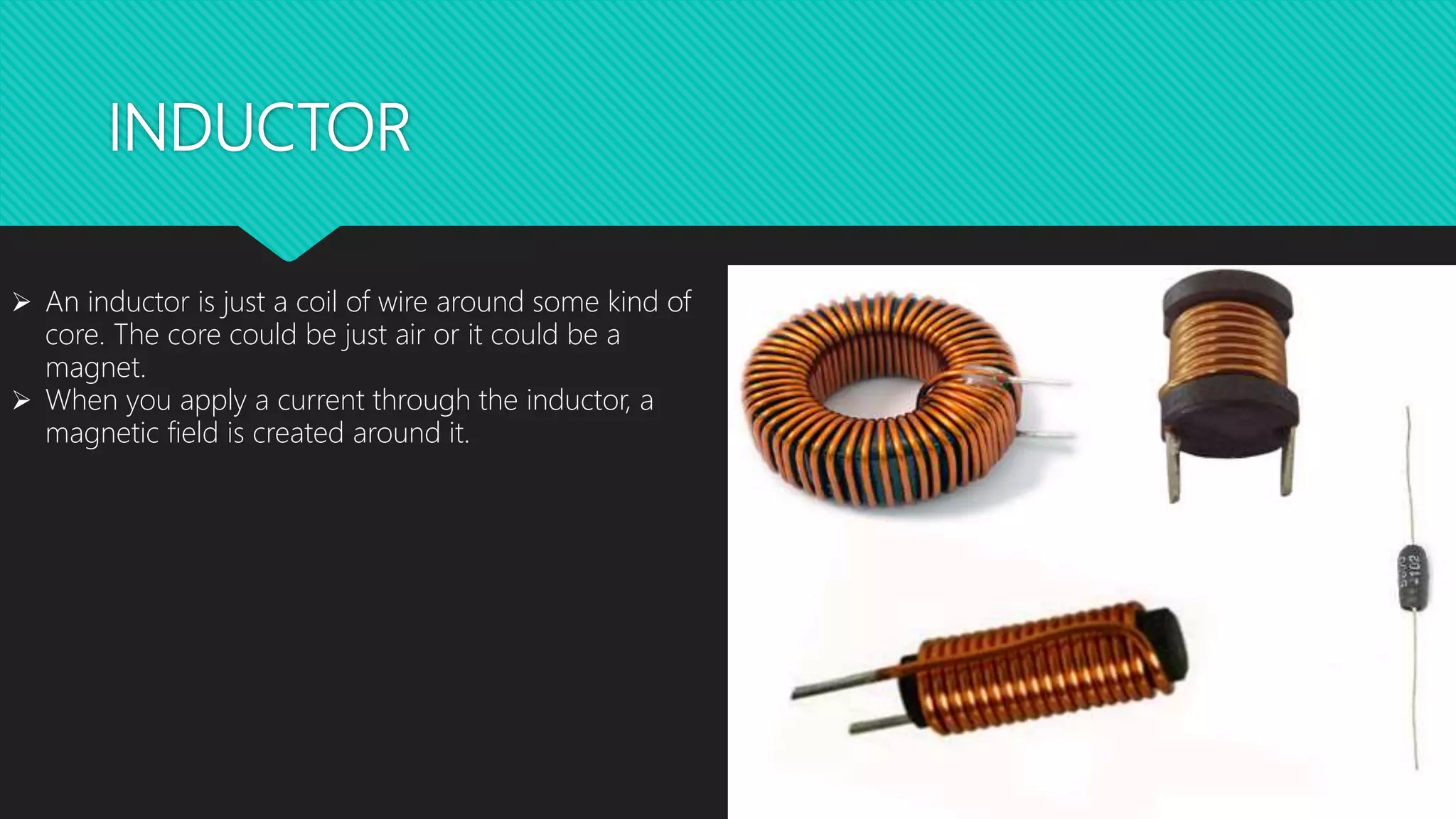 INDUCTOR
 An inductor is just a coil of wire around some kind of
core. The core could be just air or it could be a
magnet.
 When you apply a current through the inductor, a
magnetic field is created around it.
 