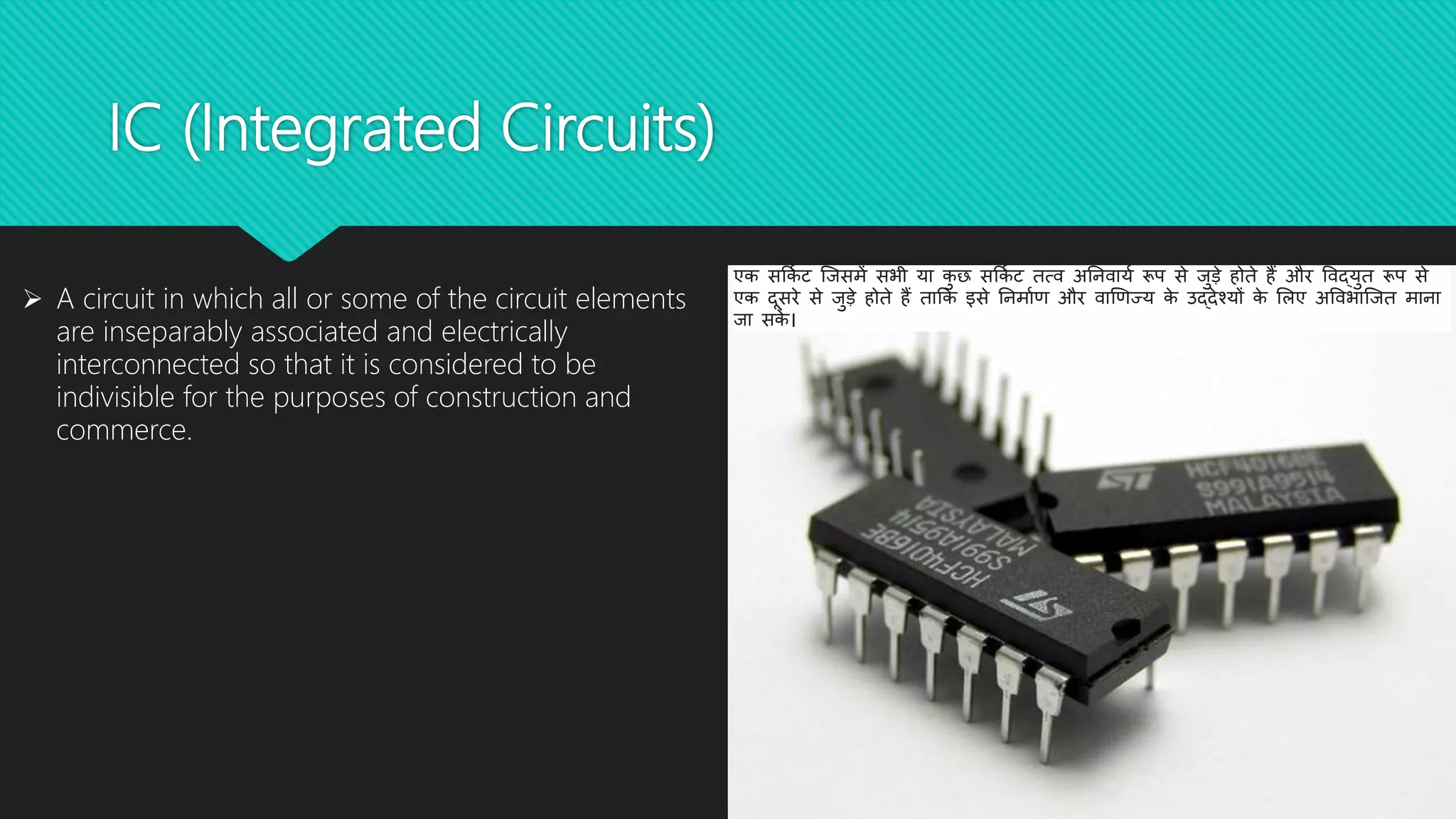 IC (Integrated Circuits)
 A circuit in which all or some of the circuit elements
are inseparably associated and electrically
interconnected so that it is considered to be
indivisible for the purposes of construction and
commerce.
एक सर्कि ट जिसमें सभी या कु छ सर्कि ट तत्व अनिवायि रूप से िुडे होते हैं और ववद्युत रूप से
एक दूसरे से िुडे होते हैं तार्क इसे निमािण और वाणणज्य के उद्देश्यों के लिए अववभाजित मािा
िा सके ।
 