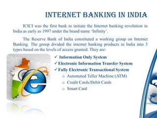 Internet banking in india
      ICICI was the first bank to initiate the Internet banking revolution in
India as early as 1997 under the brand name ‘Infinity’.
      The Reserve Bank of India constituted a working group on Internet
Banking. The group divided the internet banking products in India into 3
types based on the levels of access granted. They are:
                        Information Only System
                        Electronic Information Transfer System
                        Fully Electronic Transactional System
                           o Automated Teller Machine (ATM)
                           o Credit Cards/Debit Cards
                           o Smart Card
 