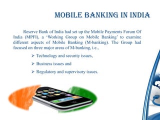 Mobile Banking in India
      Reserve Bank of India had set up the Mobile Payments Forum Of
India (MPFI), a ‘Working Group on Mobile Banking’ to examine
different aspects of Mobile Banking (M-banking). The Group had
focused on three major areas of M-banking, i.e.,
          Technology and security issues,
          Business issues and
          Regulatory and supervisory issues.
 