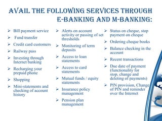 Avail the following services through
            E-Banking AND M-BANKING:
 Bill payment service     Alerts on account             Status on cheque, stop
                            activity or passing of set     payment on cheque
 Fund transfer             thresholds
                                                          Ordering cheque books
 Credit card customers    Monitoring of term
                            deposits                      Balance checking in the
 Railway pass                                             account
 Investing through        Access to loan
                            statements                 Recent transactions
  Internet banking
                           Access to card             Due date of payment
 Recharging your                                       (functionality for
  prepaid phone             statements
                                                        stop, change and
 Shopping                 Mutual funds / equity       deleting of payments)
                            statements
 Mini-statements and                                  PIN provision, Change
  checking of account      Insurance policy            of PIN and reminder
  history                   management                  over the Internet
                           Pension plan
                            management
 