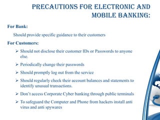Precautions for Electronic and
                           mobile Banking:
For Bank:
  Should provide specific guidance to their customers
For Customers:
    Should not disclose their customer IDs or Passwords to anyone
     else.
    Periodically change their passwords
    Should promptly log out from the service
    Should regularly check their account balances and statements to
     identify unusual transactions.
    Don’t access Corporate Cyber banking through public terminals
    To safeguard the Computer and Phone from hackers install anti
     virus and anti spywares
 