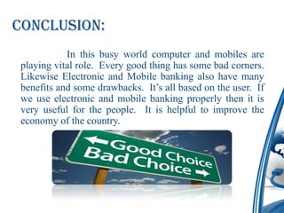 Conclusion:
           In this busy world computer and mobiles are
playing vital role. Every good thing has some bad corners.
Likewise Electronic and Mobile banking also have many
benefits and some drawbacks. It’s all based on the user. If
we use electronic and mobile banking properly then it is
very useful for the people. It is helpful to improve the
economy of the country.
 