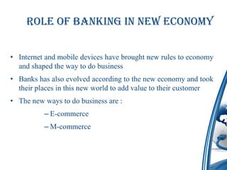 Role of Banking in New Economy


• Internet and mobile devices have brought new rules to economy
  and shaped the way to do business
• Banks has also evolved according to the new economy and took
  their places in this new world to add value to their customer
• The new ways to do business are :
          – E-commerce
          – M-commerce
 