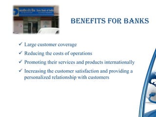 Benefits for Banks

 Large customer coverage
 Reducing the costs of operations
 Promoting their services and products internationally
 Increasing the customer satisfaction and providing a
  personalized relationship with customers
 