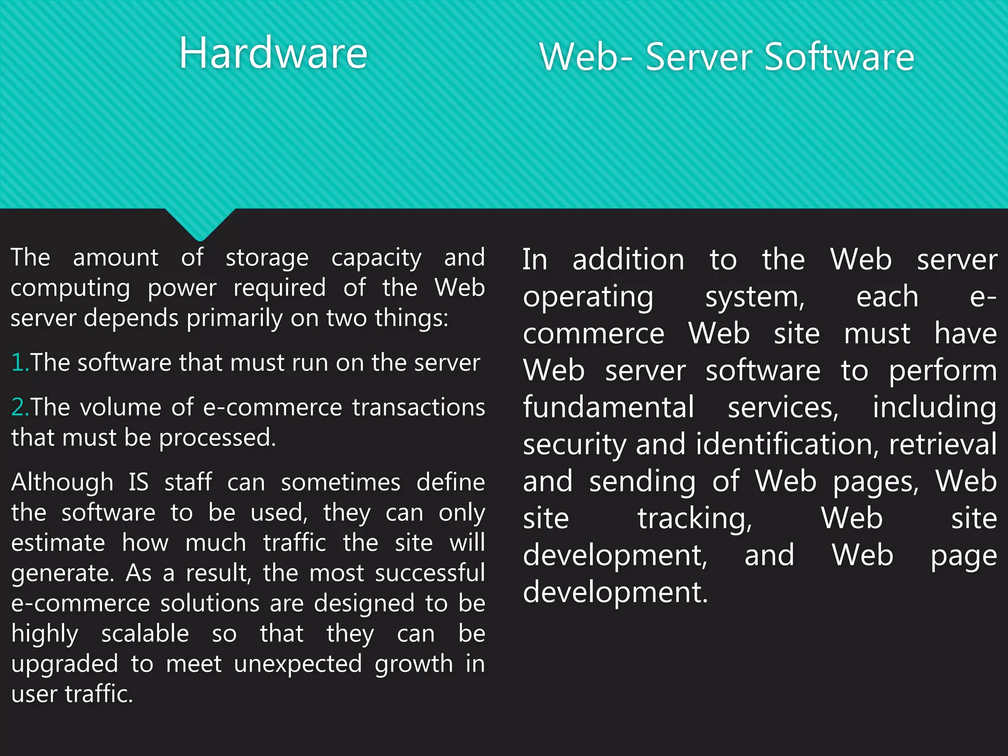 Hardware
The amount of storage capacity and
computing power required of the Web
server depends primarily on two things:
1.The software that must run on the server
2.The volume of e-commerce transactions
that must be processed.
Although IS staff can sometimes define
the software to be used, they can only
estimate how much traffic the site will
generate. As a result, the most successful
e-commerce solutions are designed to be
highly scalable so that they can be
upgraded to meet unexpected growth in
user traffic.
Web- Server Software
In addition to the Web server
operating system, each e-
commerce Web site must have
Web server software to perform
fundamental services, including
security and identification, retrieval
and sending of Web pages, Web
site tracking, Web site
development, and Web page
development.
 