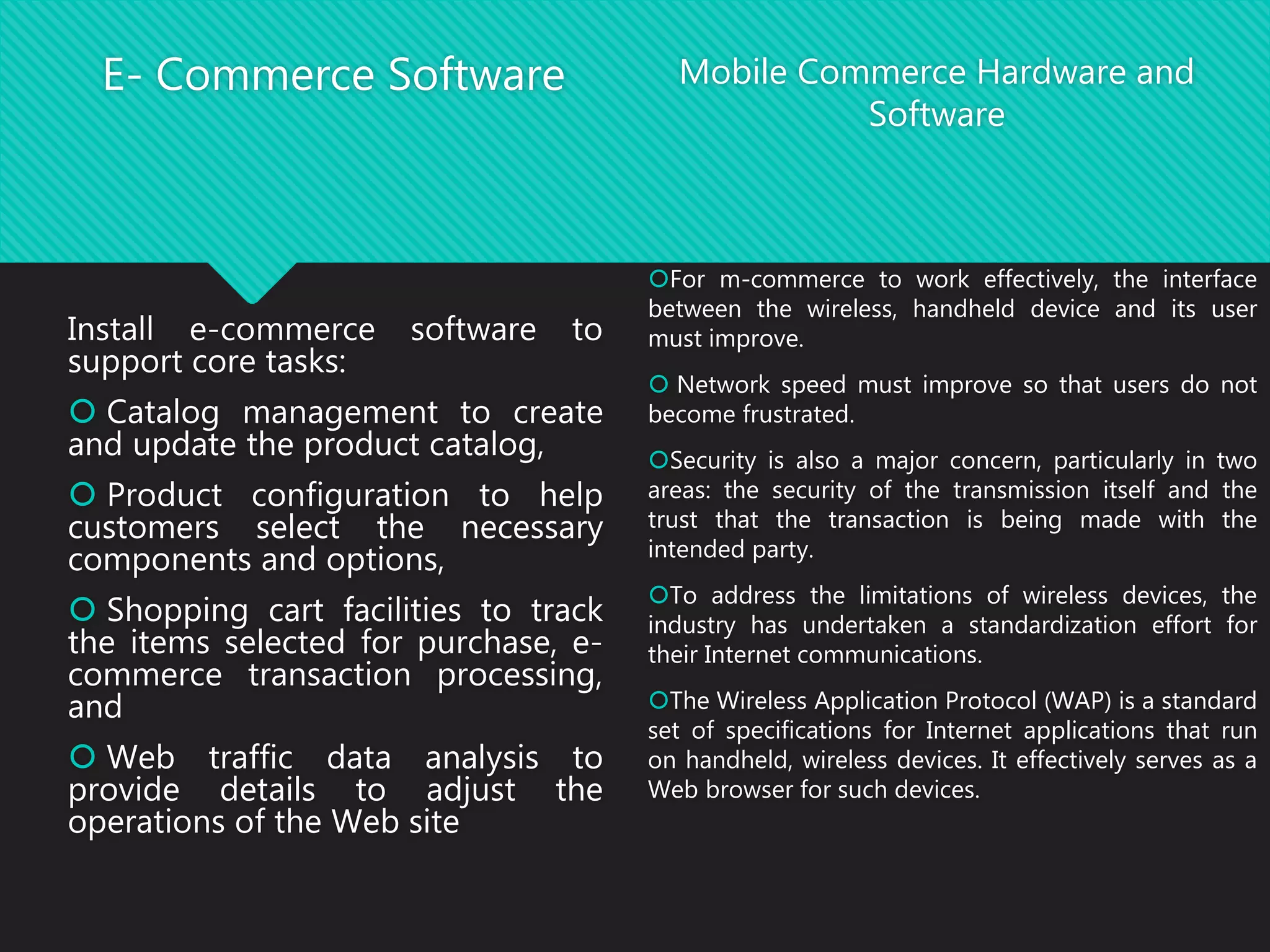 E- Commerce Software
Install e-commerce software to
support core tasks:
 Catalog management to create
and update the product catalog,
 Product configuration to help
customers select the necessary
components and options,
 Shopping cart facilities to track
the items selected for purchase, e-
commerce transaction processing,
and
 Web traffic data analysis to
provide details to adjust the
operations of the Web site
Mobile Commerce Hardware and
Software
For m-commerce to work effectively, the interface
between the wireless, handheld device and its user
must improve.
 Network speed must improve so that users do not
become frustrated.
Security is also a major concern, particularly in two
areas: the security of the transmission itself and the
trust that the transaction is being made with the
intended party.
To address the limitations of wireless devices, the
industry has undertaken a standardization effort for
their Internet communications.
The Wireless Application Protocol (WAP) is a standard
set of specifications for Internet applications that run
on handheld, wireless devices. It effectively serves as a
Web browser for such devices.
 