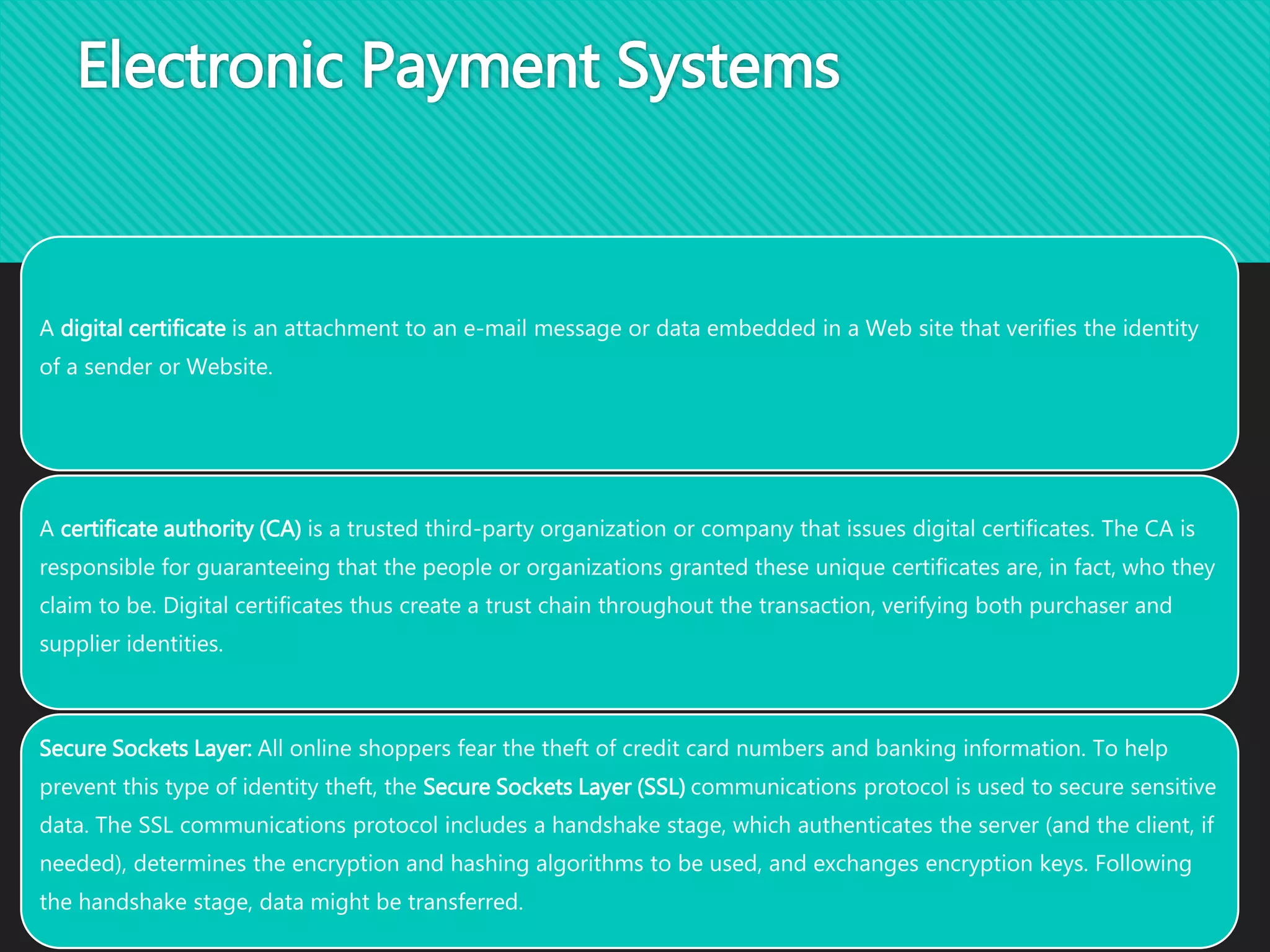 Electronic Payment Systems
A digital certificate is an attachment to an e-mail message or data embedded in a Web site that verifies the identity
of a sender or Website.
A certificate authority (CA) is a trusted third-party organization or company that issues digital certificates. The CA is
responsible for guaranteeing that the people or organizations granted these unique certificates are, in fact, who they
claim to be. Digital certificates thus create a trust chain throughout the transaction, verifying both purchaser and
supplier identities.
Secure Sockets Layer: All online shoppers fear the theft of credit card numbers and banking information. To help
prevent this type of identity theft, the Secure Sockets Layer (SSL) communications protocol is used to secure sensitive
data. The SSL communications protocol includes a handshake stage, which authenticates the server (and the client, if
needed), determines the encryption and hashing algorithms to be used, and exchanges encryption keys. Following
the handshake stage, data might be transferred.
 