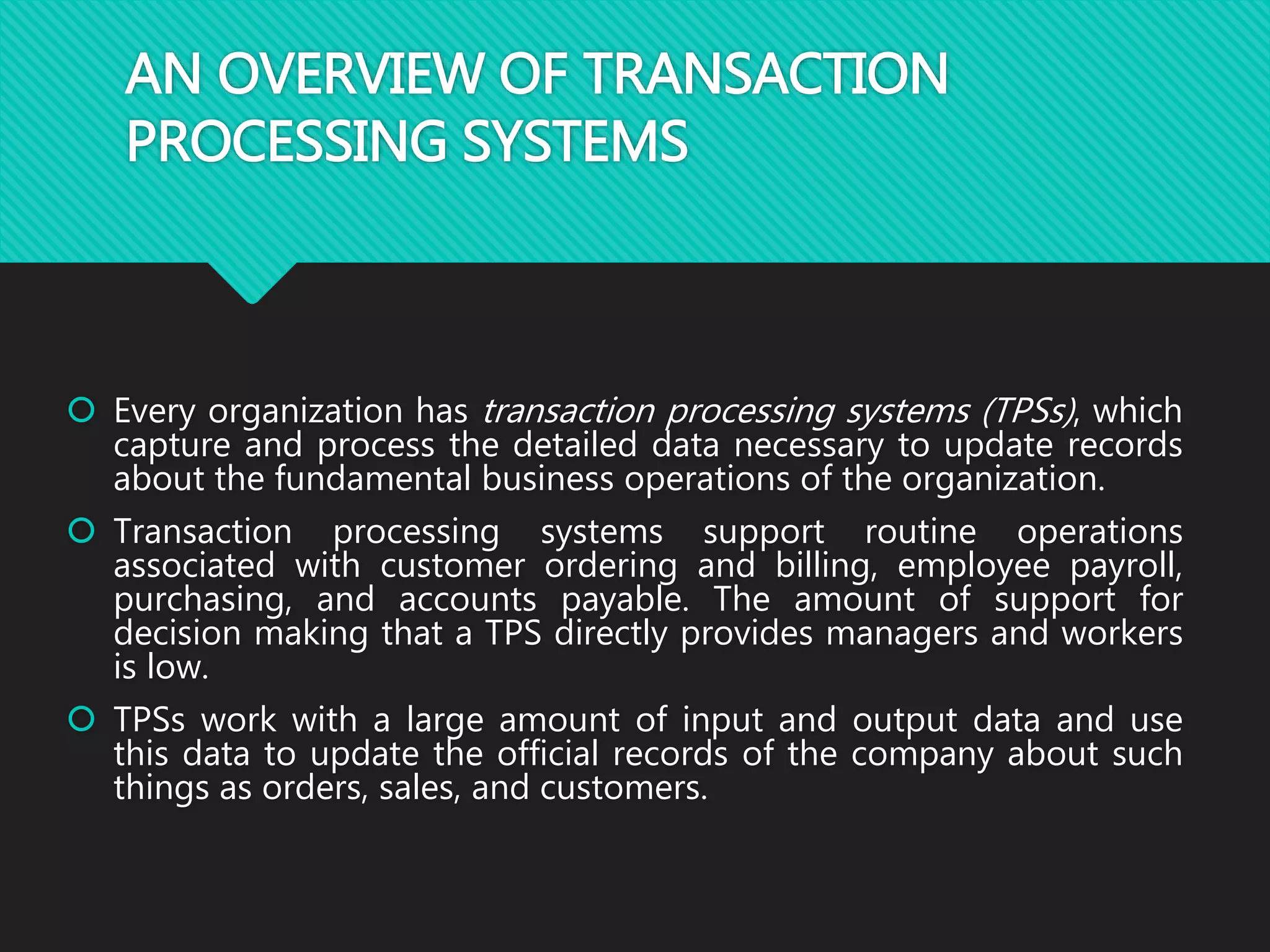 AN OVERVIEW OF TRANSACTION
PROCESSING SYSTEMS
 Every organization has transaction processing systems (TPSs), which
capture and process the detailed data necessary to update records
about the fundamental business operations of the organization.
 Transaction processing systems support routine operations
associated with customer ordering and billing, employee payroll,
purchasing, and accounts payable. The amount of support for
decision making that a TPS directly provides managers and workers
is low.
 TPSs work with a large amount of input and output data and use
this data to update the official records of the company about such
things as orders, sales, and customers.
 