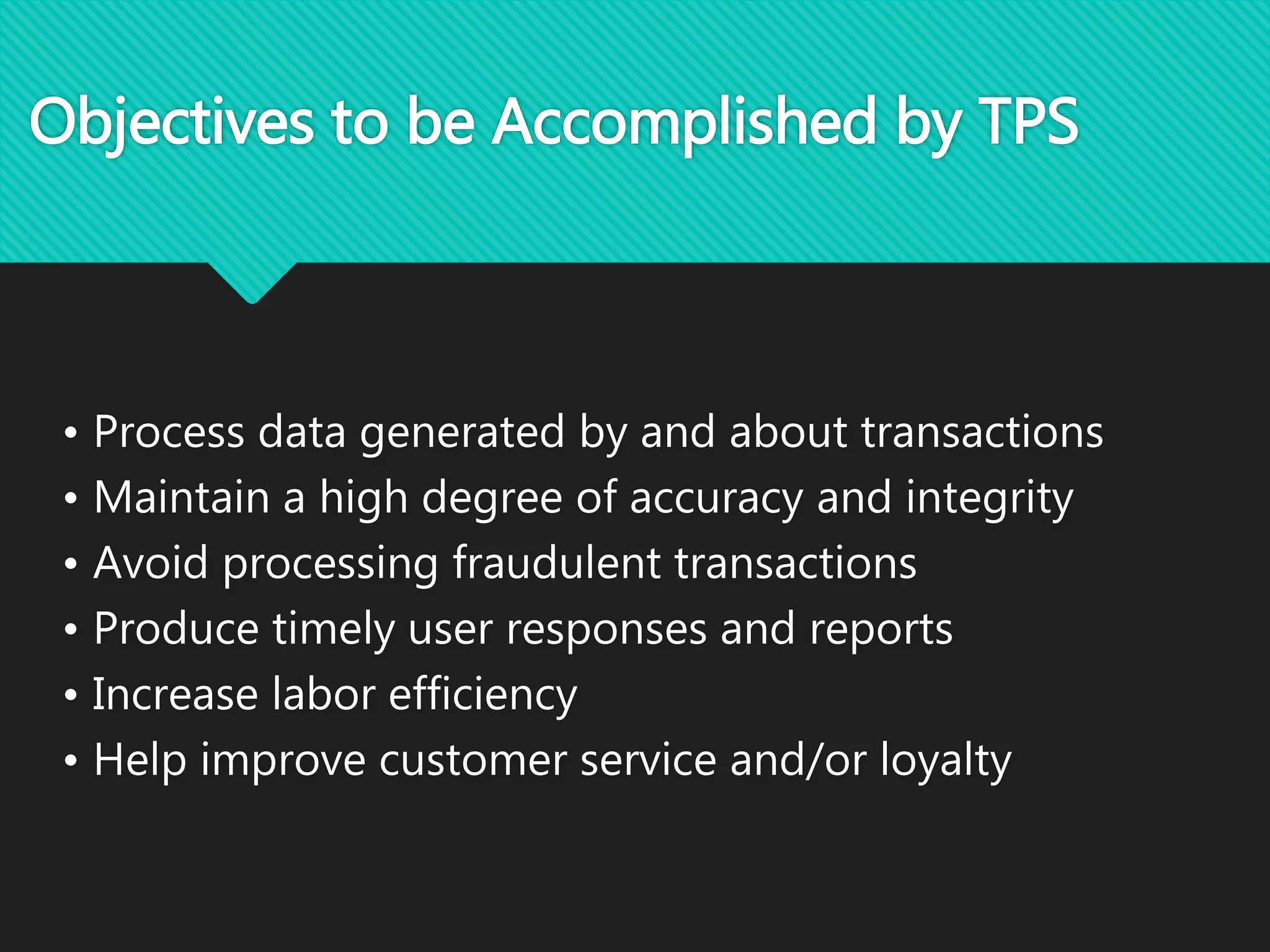Objectives to be Accomplished by TPS
• Process data generated by and about transactions
• Maintain a high degree of accuracy and integrity
• Avoid processing fraudulent transactions
• Produce timely user responses and reports
• Increase labor efficiency
• Help improve customer service and/or loyalty
 