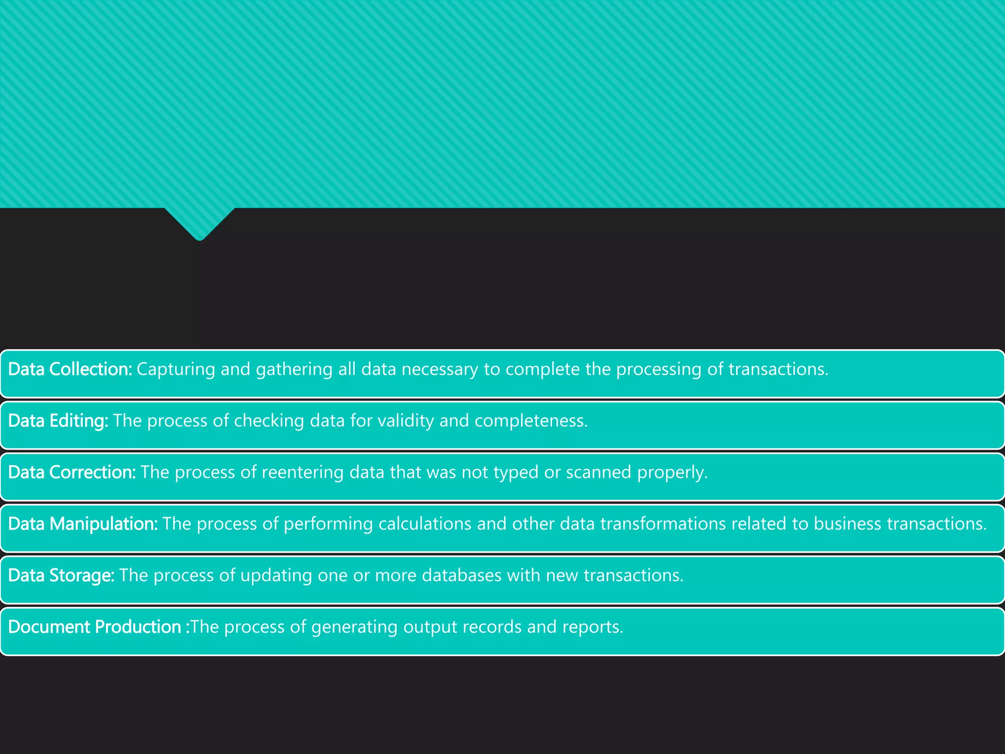 Data Collection: Capturing and gathering all data necessary to complete the processing of transactions.
Data Editing: The process of checking data for validity and completeness.
Data Correction: The process of reentering data that was not typed or scanned properly.
Data Manipulation: The process of performing calculations and other data transformations related to business transactions.
Data Storage: The process of updating one or more databases with new transactions.
Document Production :The process of generating output records and reports.
 