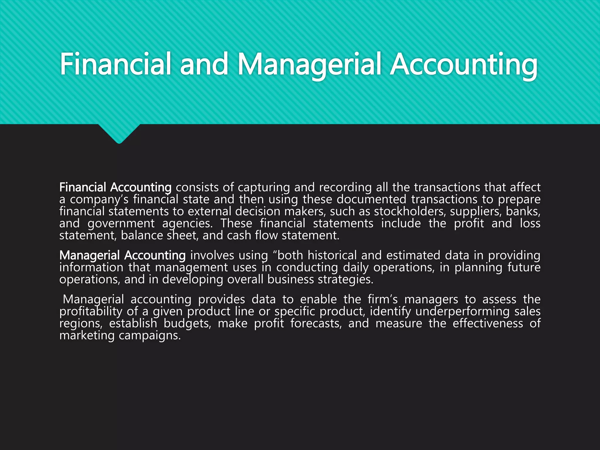 Financial and Managerial Accounting
Financial Accounting consists of capturing and recording all the transactions that affect
a company’s financial state and then using these documented transactions to prepare
financial statements to external decision makers, such as stockholders, suppliers, banks,
and government agencies. These financial statements include the profit and loss
statement, balance sheet, and cash flow statement.
Managerial Accounting involves using “both historical and estimated data in providing
information that management uses in conducting daily operations, in planning future
operations, and in developing overall business strategies.
Managerial accounting provides data to enable the firm’s managers to assess the
profitability of a given product line or specific product, identify underperforming sales
regions, establish budgets, make profit forecasts, and measure the effectiveness of
marketing campaigns.
 