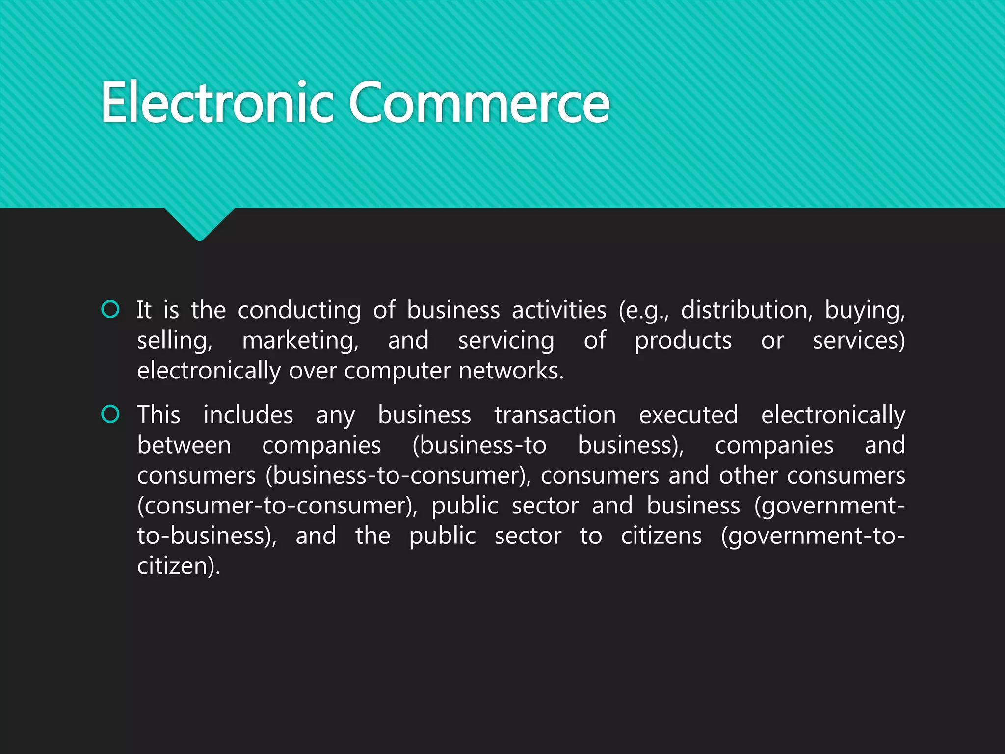 Electronic Commerce
 It is the conducting of business activities (e.g., distribution, buying,
selling, marketing, and servicing of products or services)
electronically over computer networks.
 This includes any business transaction executed electronically
between companies (business-to business), companies and
consumers (business-to-consumer), consumers and other consumers
(consumer-to-consumer), public sector and business (government-
to-business), and the public sector to citizens (government-to-
citizen).
 