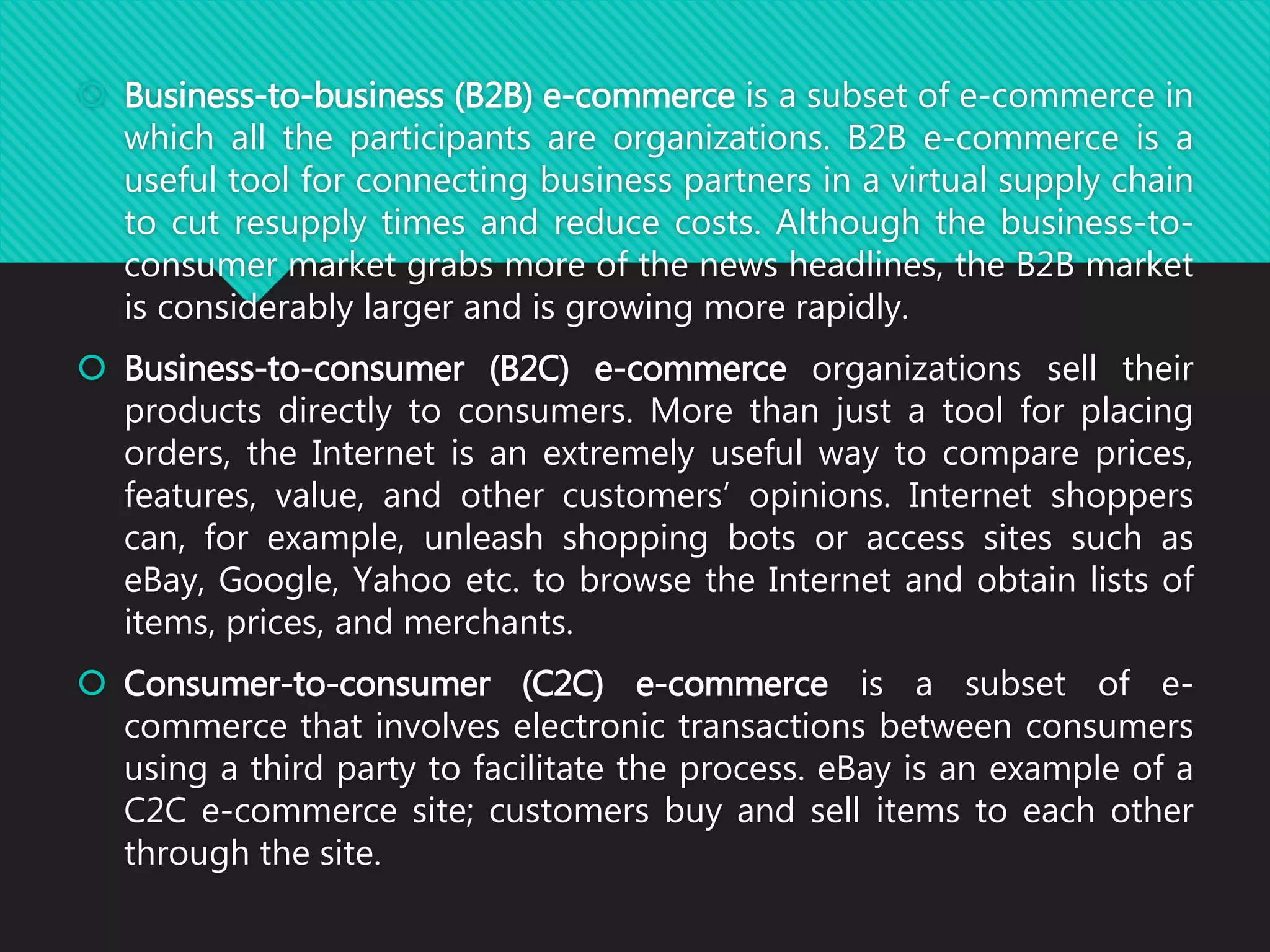  Business-to-business (B2B) e-commerce is a subset of e-commerce in
which all the participants are organizations. B2B e-commerce is a
useful tool for connecting business partners in a virtual supply chain
to cut resupply times and reduce costs. Although the business-to-
consumer market grabs more of the news headlines, the B2B market
is considerably larger and is growing more rapidly.
 Business-to-consumer (B2C) e-commerce organizations sell their
products directly to consumers. More than just a tool for placing
orders, the Internet is an extremely useful way to compare prices,
features, value, and other customers’ opinions. Internet shoppers
can, for example, unleash shopping bots or access sites such as
eBay, Google, Yahoo etc. to browse the Internet and obtain lists of
items, prices, and merchants.
 Consumer-to-consumer (C2C) e-commerce is a subset of e-
commerce that involves electronic transactions between consumers
using a third party to facilitate the process. eBay is an example of a
C2C e-commerce site; customers buy and sell items to each other
through the site.
 