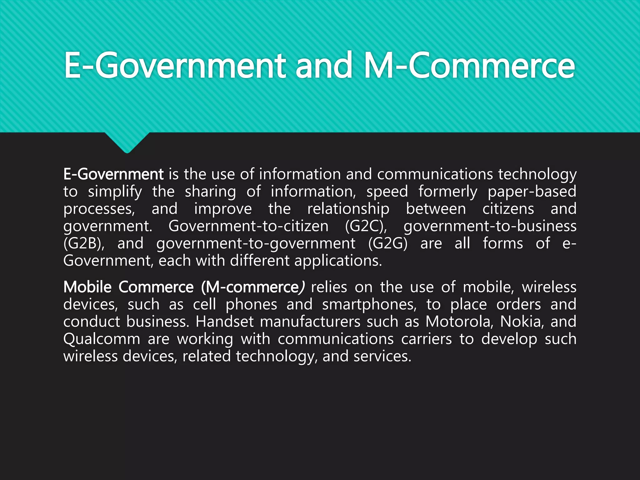 E-Government and M-Commerce
E-Government is the use of information and communications technology
to simplify the sharing of information, speed formerly paper-based
processes, and improve the relationship between citizens and
government. Government-to-citizen (G2C), government-to-business
(G2B), and government-to-government (G2G) are all forms of e-
Government, each with different applications.
Mobile Commerce (M-commerce) relies on the use of mobile, wireless
devices, such as cell phones and smartphones, to place orders and
conduct business. Handset manufacturers such as Motorola, Nokia, and
Qualcomm are working with communications carriers to develop such
wireless devices, related technology, and services.
 