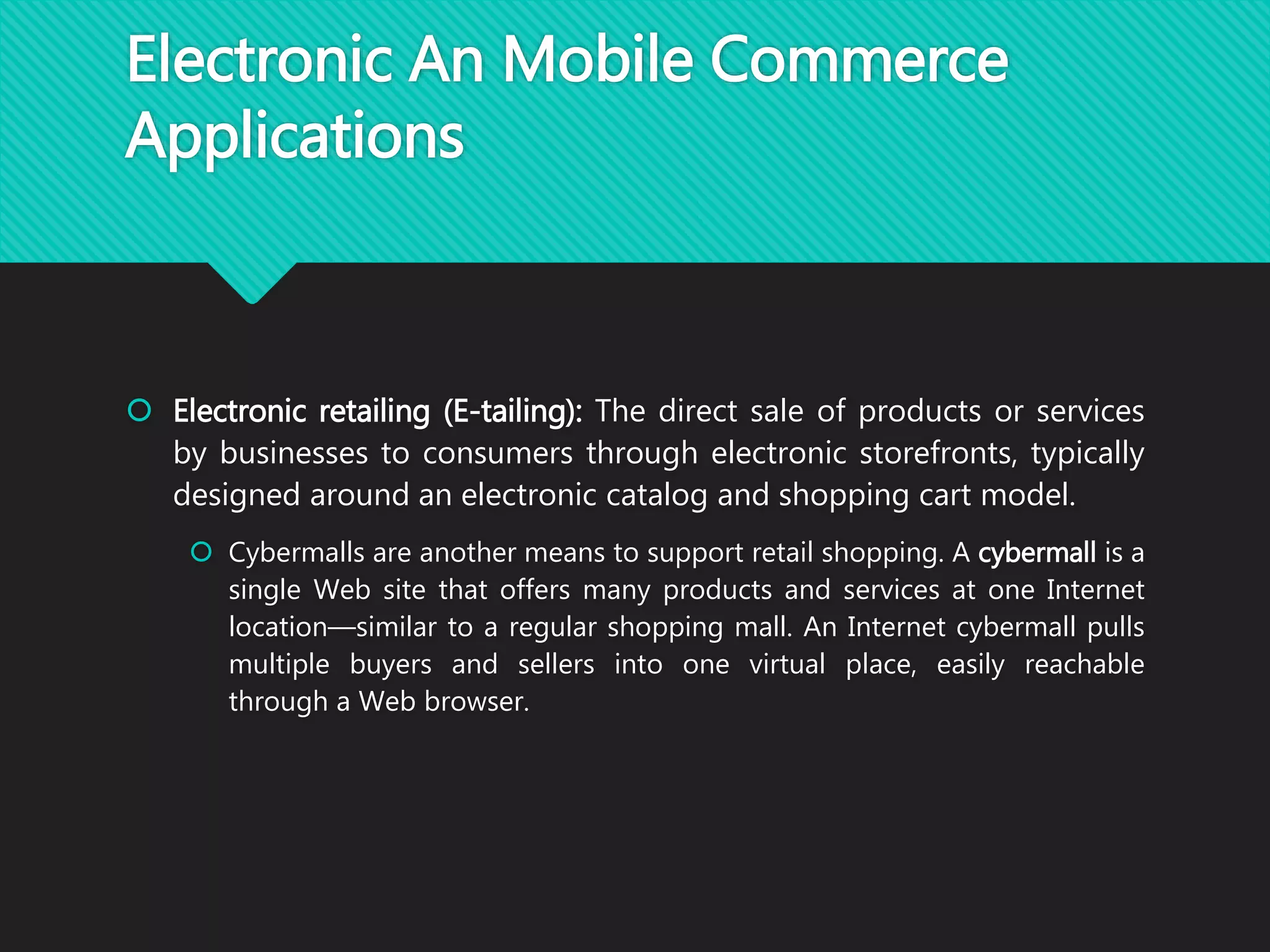 Electronic An Mobile Commerce
Applications
 Electronic retailing (E-tailing): The direct sale of products or services
by businesses to consumers through electronic storefronts, typically
designed around an electronic catalog and shopping cart model.
 Cybermalls are another means to support retail shopping. A cybermall is a
single Web site that offers many products and services at one Internet
location—similar to a regular shopping mall. An Internet cybermall pulls
multiple buyers and sellers into one virtual place, easily reachable
through a Web browser.
 