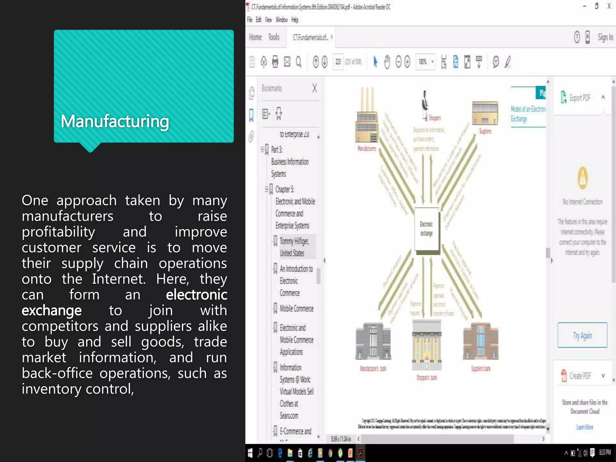 Manufacturing
One approach taken by many
manufacturers to raise
profitability and improve
customer service is to move
their supply chain operations
onto the Internet. Here, they
can form an electronic
exchange to join with
competitors and suppliers alike
to buy and sell goods, trade
market information, and run
back-office operations, such as
inventory control,
 
