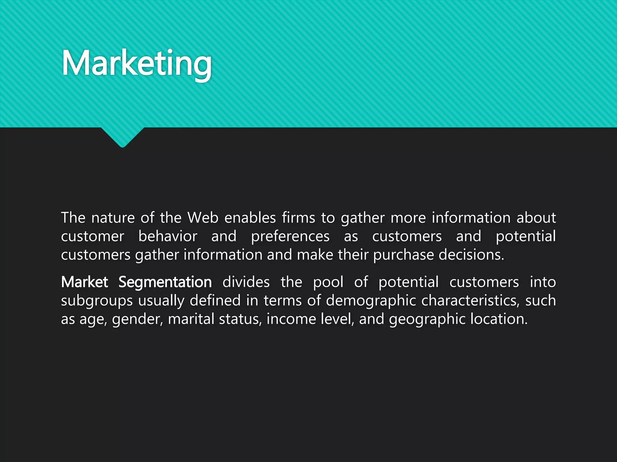 Marketing
The nature of the Web enables firms to gather more information about
customer behavior and preferences as customers and potential
customers gather information and make their purchase decisions.
Market Segmentation divides the pool of potential customers into
subgroups usually defined in terms of demographic characteristics, such
as age, gender, marital status, income level, and geographic location.
 