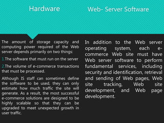 Hardware
The amount of storage capacity and
computing power required of the Web
server depends primarily on two things:
1.The software that must run on the server
2.The volume of e-commerce transactions
that must be processed.
Although IS staff can sometimes define
the software to be used, they can only
estimate how much traffic the site will
generate. As a result, the most successful
e-commerce solutions are designed to be
highly scalable so that they can be
upgraded to meet unexpected growth in
user traffic.
Web- Server Software
In addition to the Web server
operating system, each e-
commerce Web site must have
Web server software to perform
fundamental services, including
security and identification, retrieval
and sending of Web pages, Web
site tracking, Web site
development, and Web page
development.
 