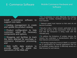 E- Commerce Software
Install e-commerce software to
support core tasks:
 Catalog management to create
and update the product catalog,
 Product configuration to help
customers select the necessary
components and options,
 Shopping cart facilities to track
the items selected for purchase, e-
commerce transaction processing,
and
 Web traffic data analysis to
provide details to adjust the
operations of the Web site
Mobile Commerce Hardware and
Software
For m-commerce to work effectively, the interface
between the wireless, handheld device and its user
must improve.
 Network speed must improve so that users do not
become frustrated.
Security is also a major concern, particularly in two
areas: the security of the transmission itself and the
trust that the transaction is being made with the
intended party.
To address the limitations of wireless devices, the
industry has undertaken a standardization effort for
their Internet communications.
The Wireless Application Protocol (WAP) is a standard
set of specifications for Internet applications that run
on handheld, wireless devices. It effectively serves as a
Web browser for such devices.
 